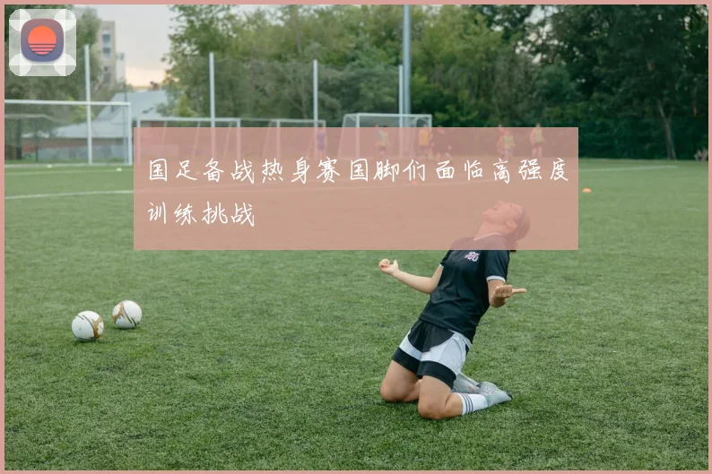 国足备战热身赛国脚们面临高强度训练挑战