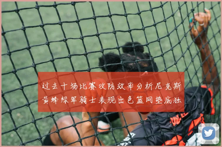 过去十场比赛攻防效率分析尼克斯黄蜂绿军骑士表现出色篮网垫底独占鳌头