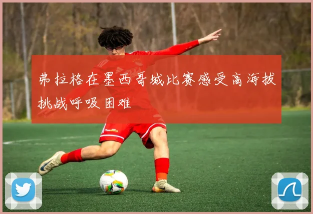 弗拉格在墨西哥城比赛感受高海拔挑战呼吸困难