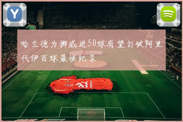 哈兰德为挪威进50球有望打破阿里代伊百球最快纪录