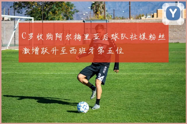 C罗收购阿尔梅里亚后球队社媒粉丝激增跃升至西班牙第五位