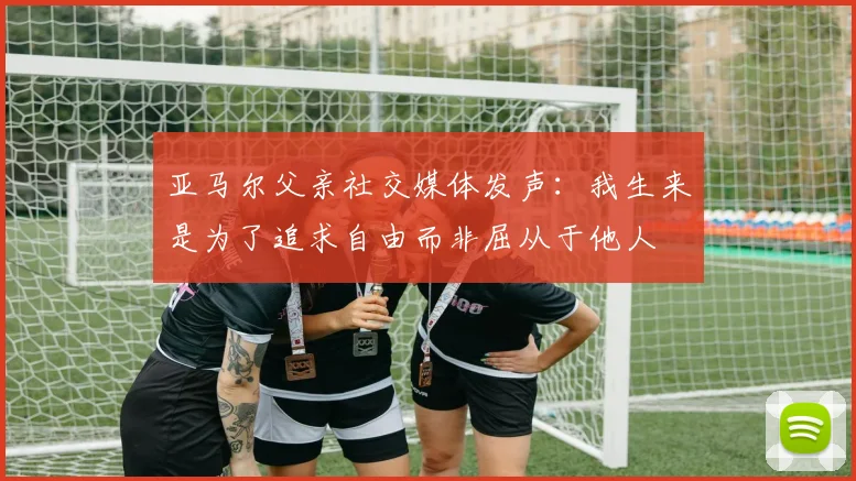 亚马尔父亲社交媒体发声：我生来是为了追求自由而非屈从于他人