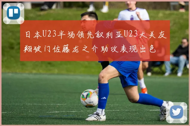 日本U23半场领先叙利亚U23大关友翔破门佐藤龙之介助攻表现出色