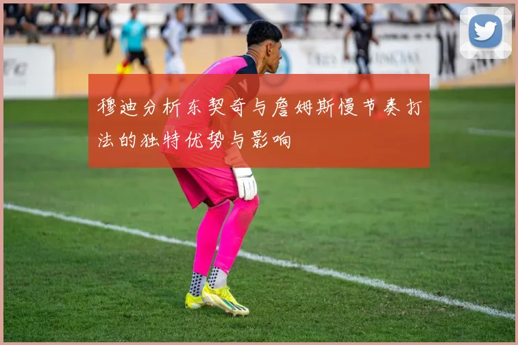 穆迪分析东契奇与詹姆斯慢节奏打法的独特优势与影响