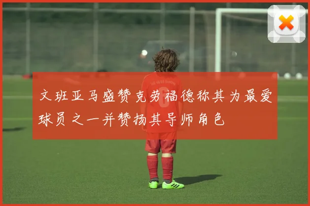 文班亚马盛赞克劳福德称其为最爱球员之一并赞扬其导师角色