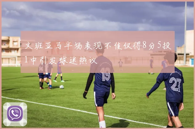 文班亚马半场表现不佳仅得8分5投1中引发球迷热议