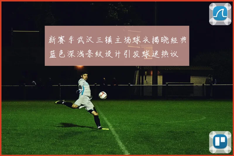 新赛季武汉三镇主场球衣揭晓经典蓝色深浅条纹设计引发球迷热议