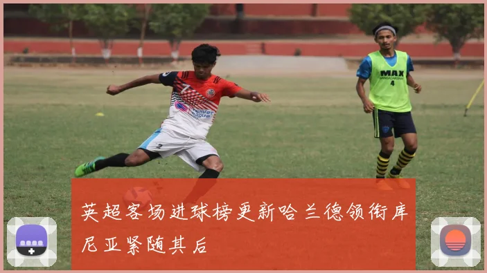 英超客场进球榜更新哈兰德领衔库尼亚紧随其后
