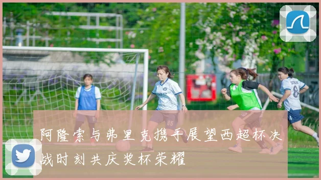 阿隆索与弗里克携手展望西超杯决战时刻共庆奖杯荣耀