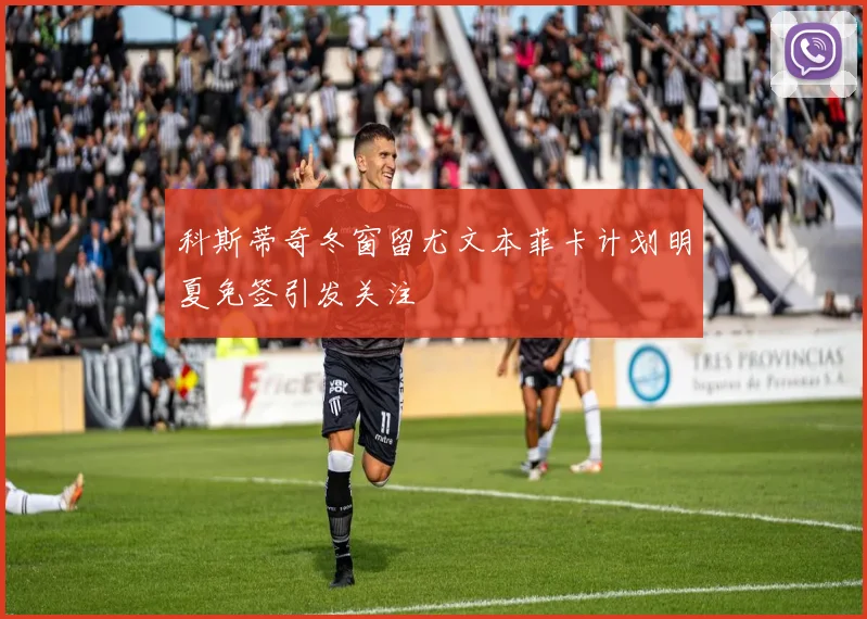 科斯蒂奇冬窗留尤文本菲卡计划明夏免签引发关注