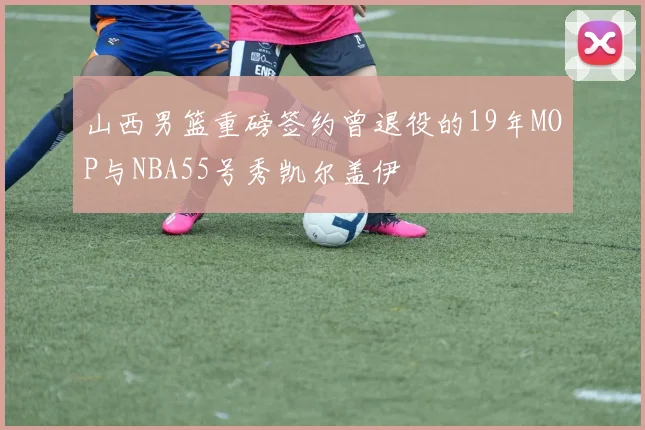 山西男篮重磅签约曾退役的19年MOP与NBA55号秀凯尔盖伊