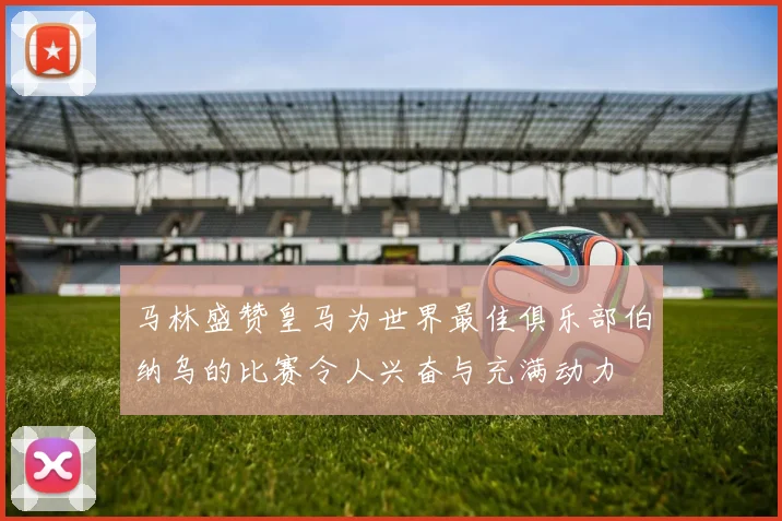 马林盛赞皇马为世界最佳俱乐部伯纳乌的比赛令人兴奋与充满动力
