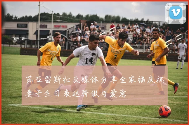 苏亚雷斯社交媒体分享全家福庆祝妻子生日表达骄傲与爱意