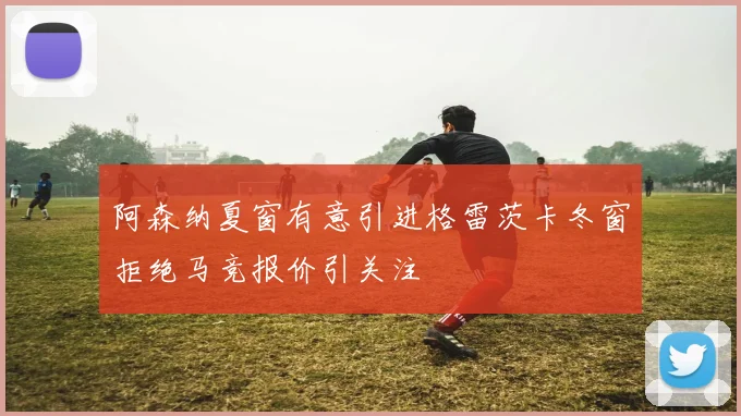 阿森纳夏窗有意引进格雷茨卡冬窗拒绝马竞报价引关注