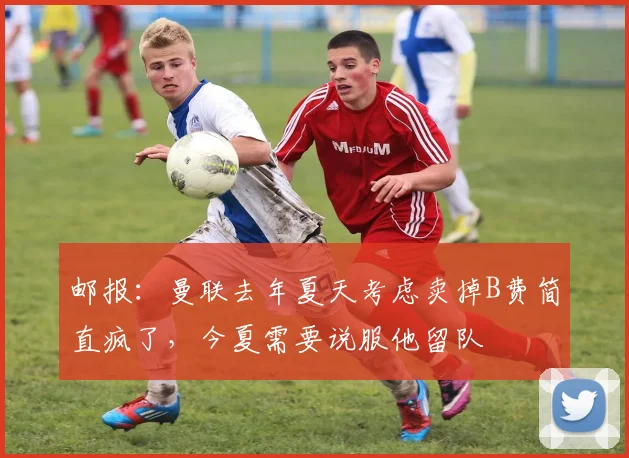 邮报：曼联去年夏天考虑卖掉B费简直疯了，今夏需要说服他留队
