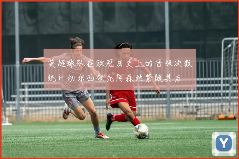 英超球队在欧冠历史上的晋级次数统计切尔西领先阿森纳紧随其后