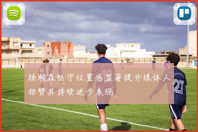 杨瀚森防守位置感显著提升媒体人称赞其持续进步表现