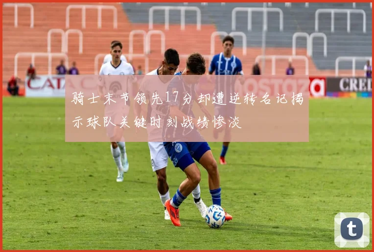 骑士末节领先17分却遭逆转名记揭示球队关键时刻战绩惨淡