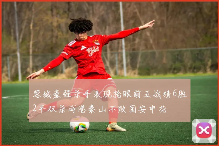 蓉城豪强杀手表现抢眼前五战绩6胜2平双杀海港泰山不败国安申花