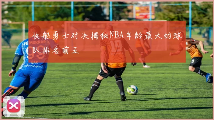 快船勇士对决揭秘NBA年龄最大的球队排名前五