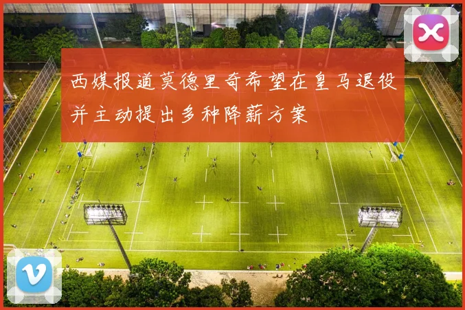 西媒报道莫德里奇希望在皇马退役并主动提出多种降薪方案