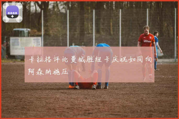 卡拉格评论曼城胜纽卡庆祝如同向阿森纳施压