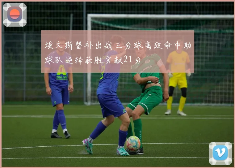 埃文斯替补出战三分球高效命中助球队逆转获胜贡献21分