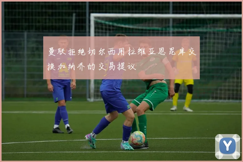 曼联拒绝切尔西用拉维亚恩昆库交换加纳乔的交易提议