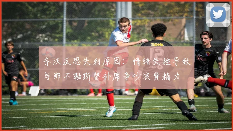齐沃反思失利原因：情绪失控导致与那不勒斯替补席争吵浪费精力