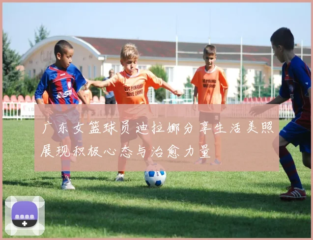 广东女篮球员迪拉娜分享生活美照展现积极心态与治愈力量
