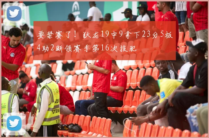 要禁赛了！狄龙19中9拿下23分5板4助2断领赛季第16次技犯