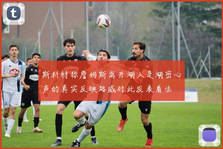 斯科特称詹姆斯离开湖人是湖密心声的真实反映路威对此发表看法